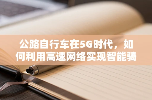 公路自行车在5G时代，如何利用高速网络实现智能骑行新体验？