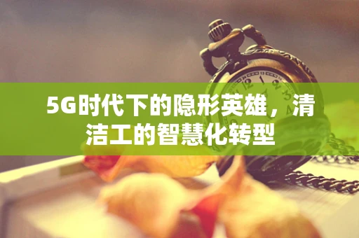 5G时代下的隐形英雄，清洁工的智慧化转型