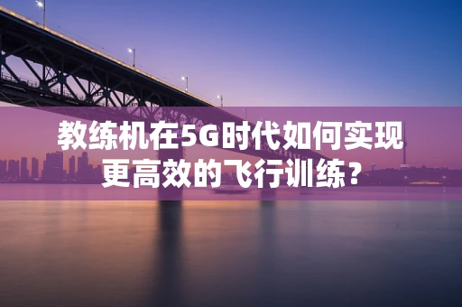 教练机在5G时代如何实现更高效的飞行训练？