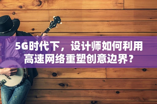 5G时代下，设计师如何利用高速网络重塑创意边界？