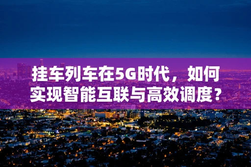 挂车列车在5G时代，如何实现智能互联与高效调度？
