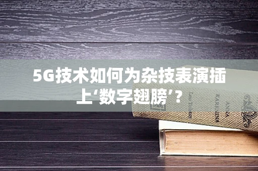 5G技术如何为杂技表演插上‘数字翅膀’？