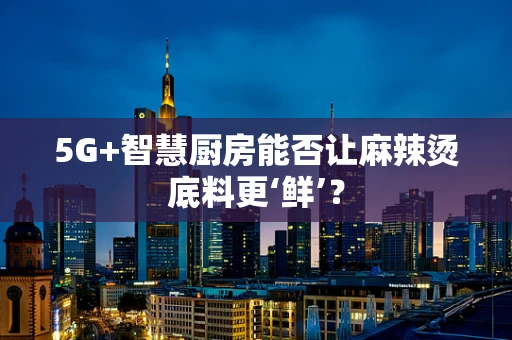 5G+智慧厨房能否让麻辣烫底料更‘鲜’？