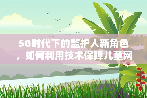 5G时代下的监护人新角色，如何利用技术保障儿童网络安全？