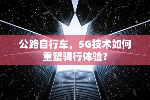 公路自行车，5G技术如何重塑骑行体验？