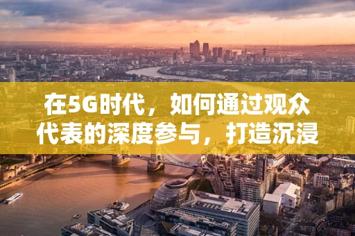 在5G时代，如何通过观众代表的深度参与，打造沉浸式互动体验？