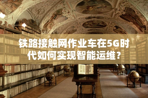 铁路接触网作业车在5G时代如何实现智能运维？