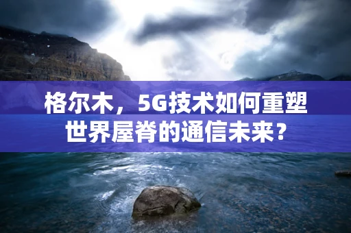 格尔木，5G技术如何重塑世界屋脊的通信未来？