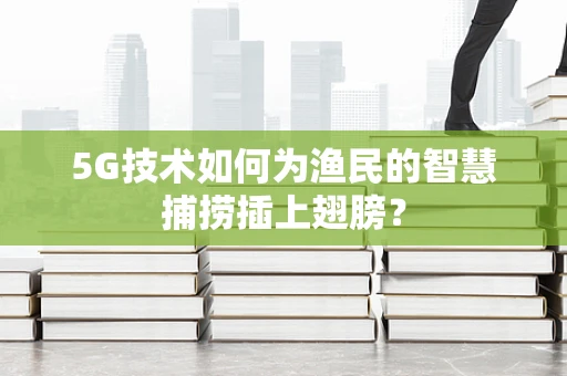 5G技术如何为渔民的智慧捕捞插上翅膀？