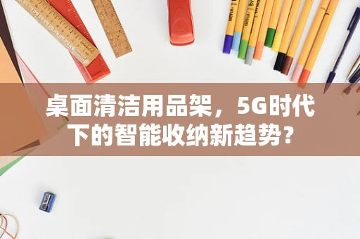 桌面清洁用品架，5G时代下的智能收纳新趋势？