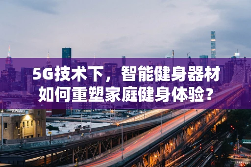 5G技术下，智能健身器材如何重塑家庭健身体验？