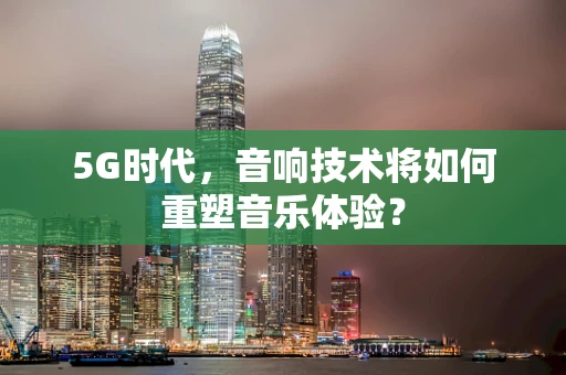 5G时代，音响技术将如何重塑音乐体验？