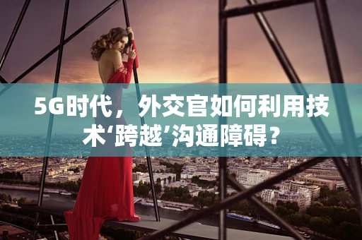 5G时代，外交官如何利用技术‘跨越’沟通障碍？