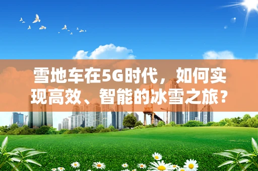 雪地车在5G时代，如何实现高效、智能的冰雪之旅？