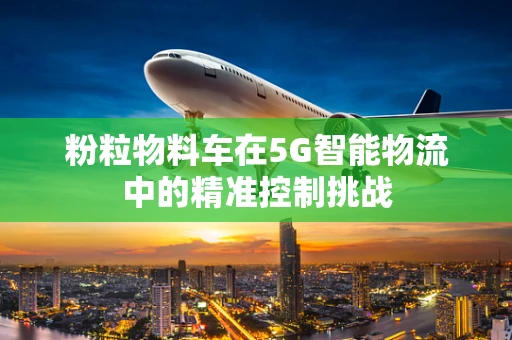 粉粒物料车在5G智能物流中的精准控制挑战