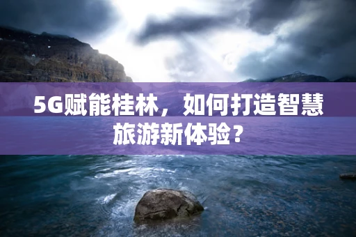 5G赋能桂林，如何打造智慧旅游新体验？