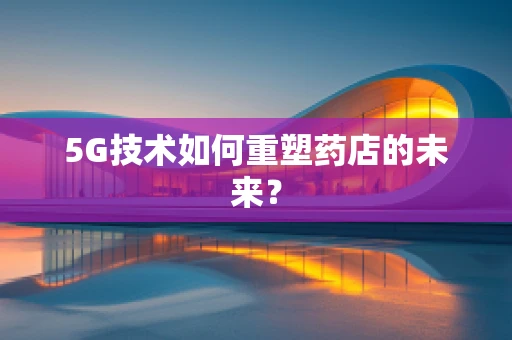 5G技术如何重塑药店的未来？