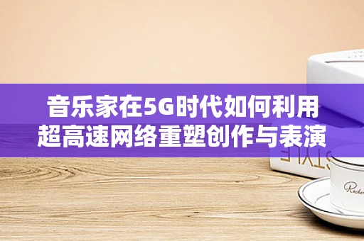 音乐家在5G时代如何利用超高速网络重塑创作与表演的边界？