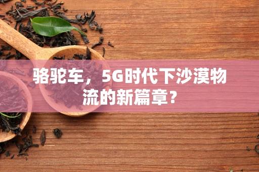 骆驼车，5G时代下沙漠物流的新篇章？