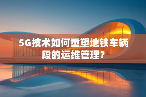 5G技术如何重塑地铁车辆段的运维管理？