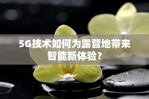 5G技术如何为露营地带来智能新体验？