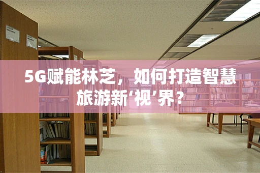 5G赋能林芝，如何打造智慧旅游新‘视’界？