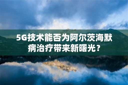5G技术能否为阿尔茨海默病治疗带来新曙光？