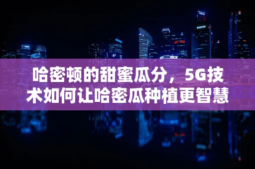 哈密顿的甜蜜瓜分，5G技术如何让哈密瓜种植更智慧？
