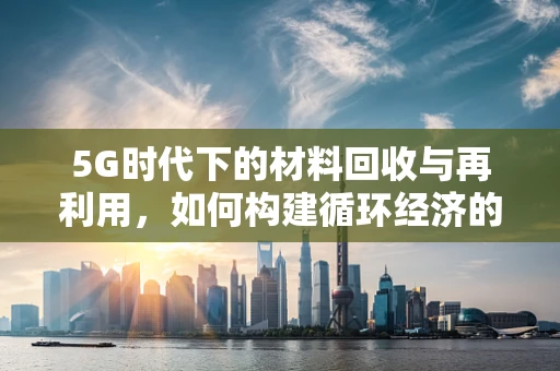 5G时代下的材料回收与再利用，如何构建循环经济的新引擎？
