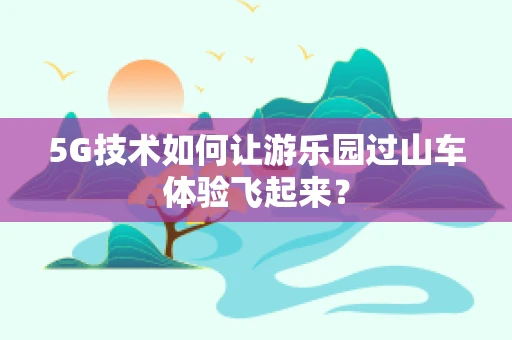 5G技术如何让游乐园过山车体验飞起来？