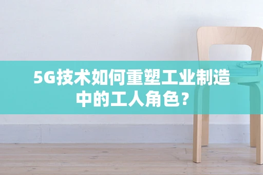 5G技术如何重塑工业制造中的工人角色？
