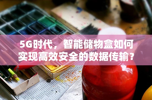 5G时代，智能储物盒如何实现高效安全的数据传输？