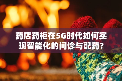 药店药柜在5G时代如何实现智能化的问诊与配药？