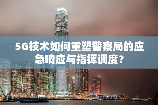5G技术如何重塑警察局的应急响应与指挥调度？