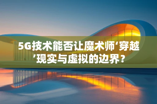 5G技术能否让魔术师‘穿越’现实与虚拟的边界？