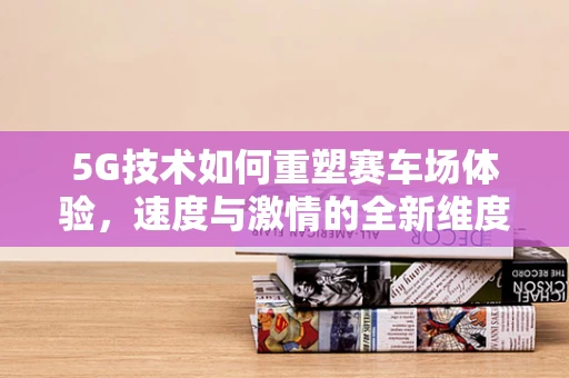 5G技术如何重塑赛车场体验，速度与激情的全新维度？