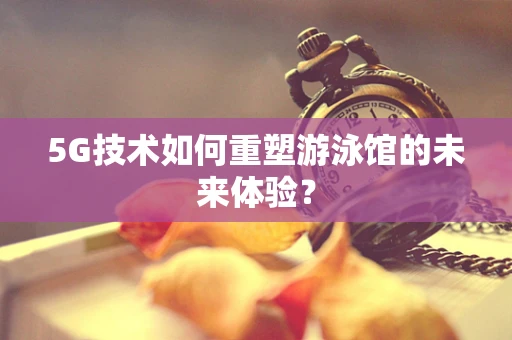 5G技术如何重塑游泳馆的未来体验？