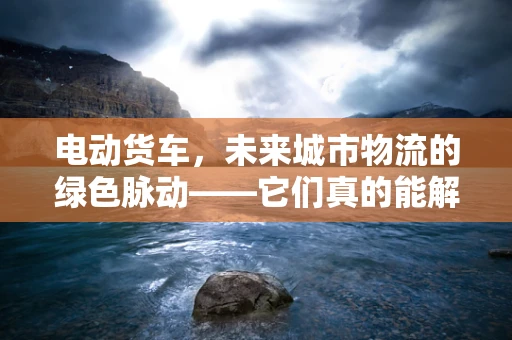 电动货车，未来城市物流的绿色脉动——它们真的能解决城市污染问题吗？