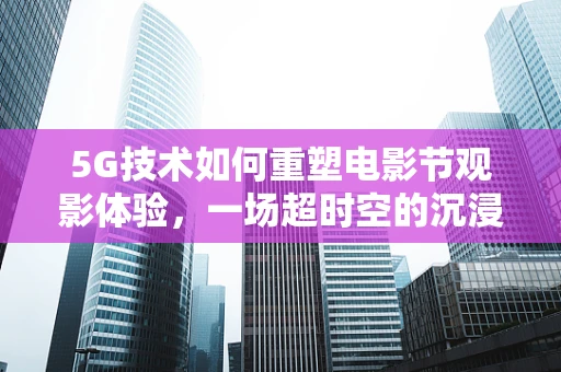 5G技术如何重塑电影节观影体验，一场超时空的沉浸之旅？
