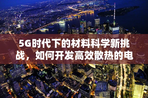 5G时代下的材料科学新挑战，如何开发高效散热的电子设备材料？