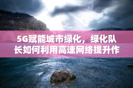 5G赋能城市绿化，绿化队长如何利用高速网络提升作业效率？