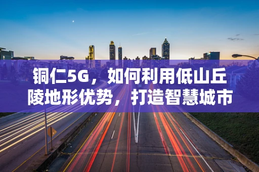 铜仁5G，如何利用低山丘陵地形优势，打造智慧城市新篇章？
