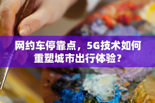 网约车停靠点，5G技术如何重塑城市出行体验？