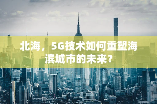 北海，5G技术如何重塑海滨城市的未来？