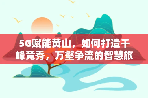 5G赋能黄山，如何打造千峰竞秀，万壑争流的智慧旅游新体验？