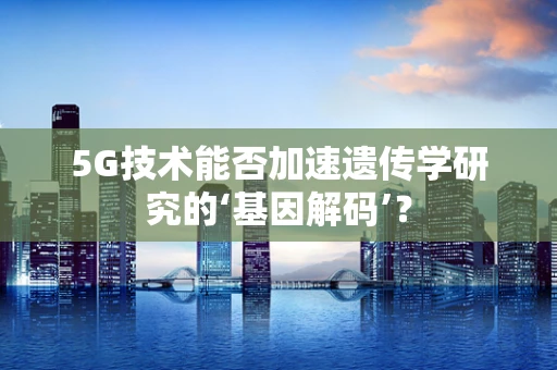 5G技术能否加速遗传学研究的‘基因解码’？