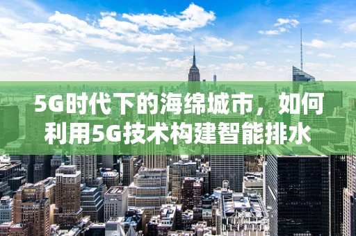 5G时代下的海绵城市，如何利用5G技术构建智能排水系统？