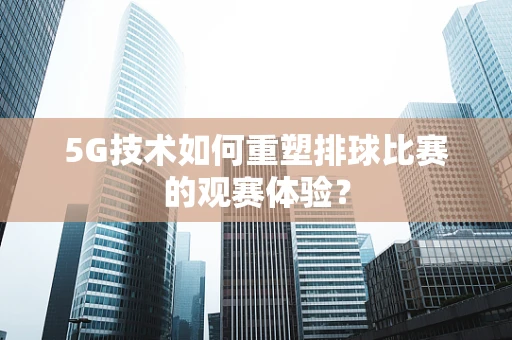 5G技术如何重塑排球比赛的观赛体验？