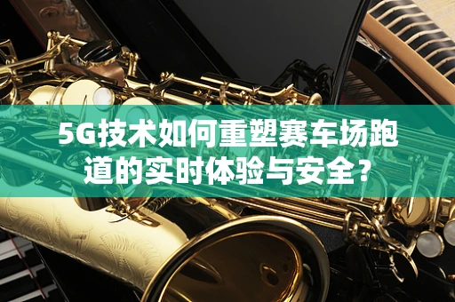 5G技术如何重塑赛车场跑道的实时体验与安全？