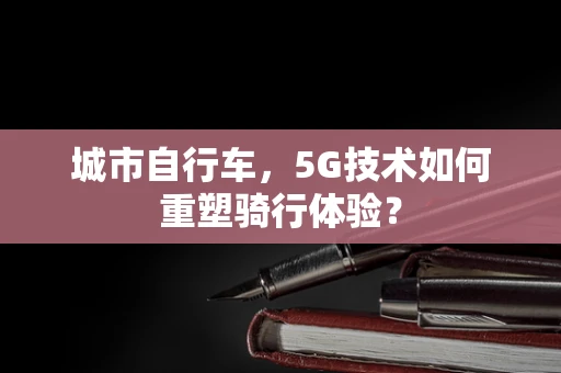 城市自行车，5G技术如何重塑骑行体验？